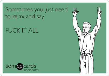 sometimes-you-just-need-to-relax-and-say-fuck-it-all-f391d.png